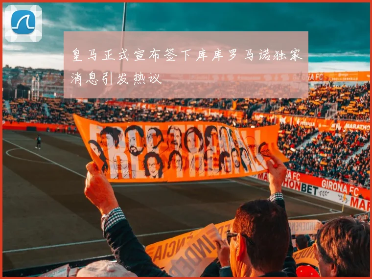 皇马正式宣布签下库库罗马诺独家消息引发热议