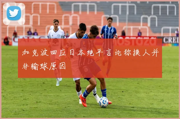 加克波回应日本绝平言论称换人并非输球原因