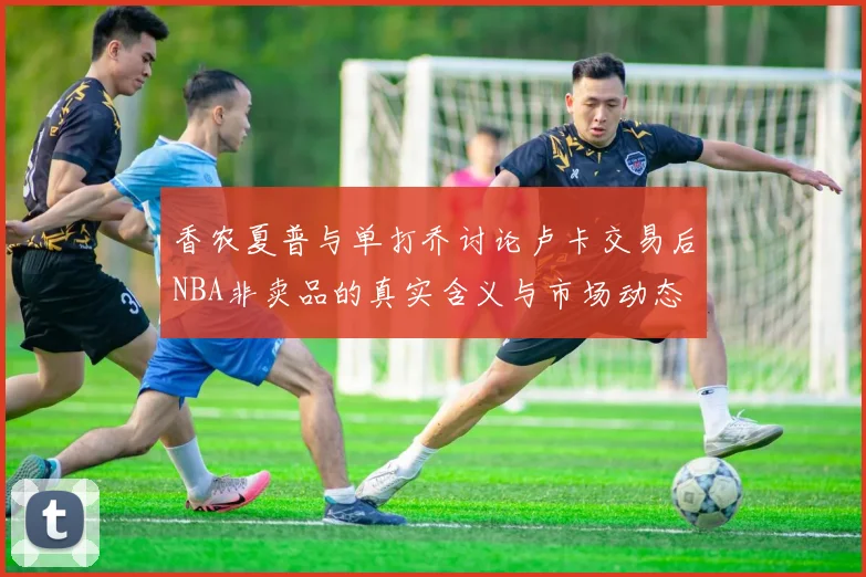 香农夏普与单打乔讨论卢卡交易后NBA非卖品的真实含义与市场动态