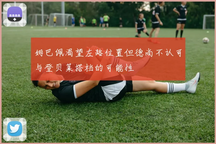 姆巴佩渴望左路位置但德尚不认可与登贝莱搭档的可能性