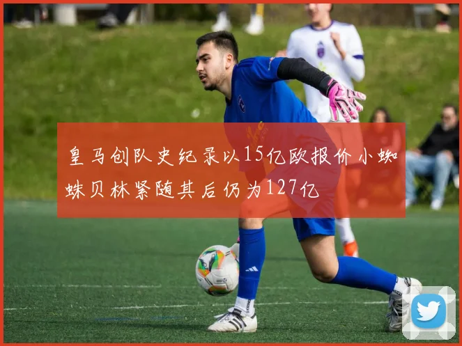 皇马创队史纪录以15亿欧报价小蜘蛛贝林紧随其后仍为127亿