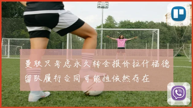 曼联只考虑永久转会报价拉什福德留队履行合同可能性依然存在