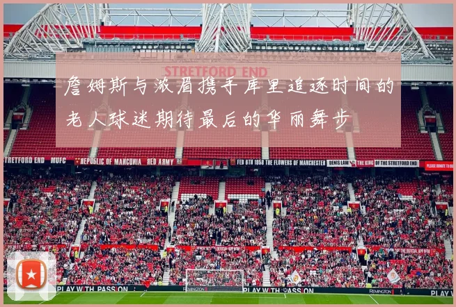 詹姆斯与浓眉携手库里追逐时间的老人球迷期待最后的华丽舞步