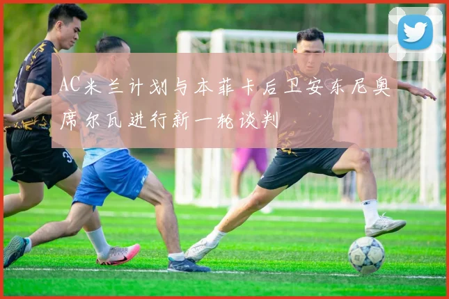 AC米兰计划与本菲卡后卫安东尼奥席尔瓦进行新一轮谈判