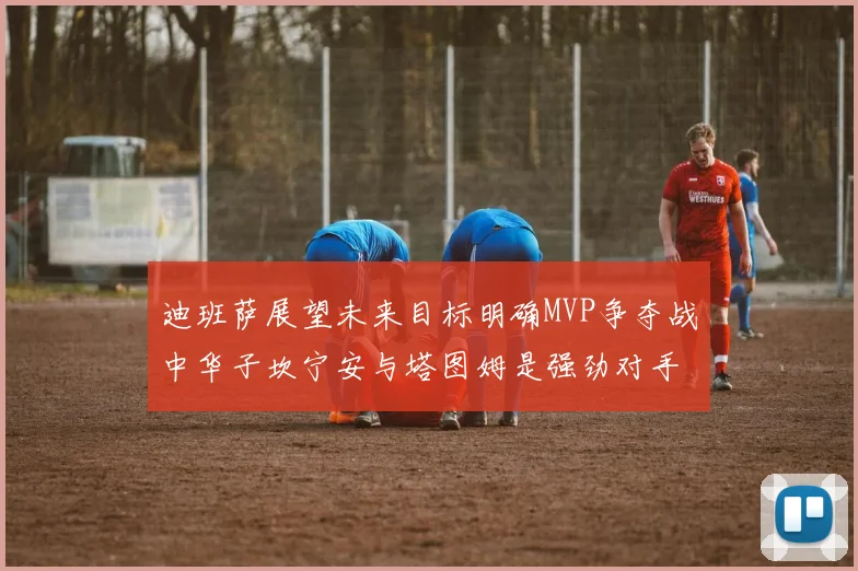 迪班萨展望未来目标明确MVP争夺战中华子坎宁安与塔图姆是强劲对手