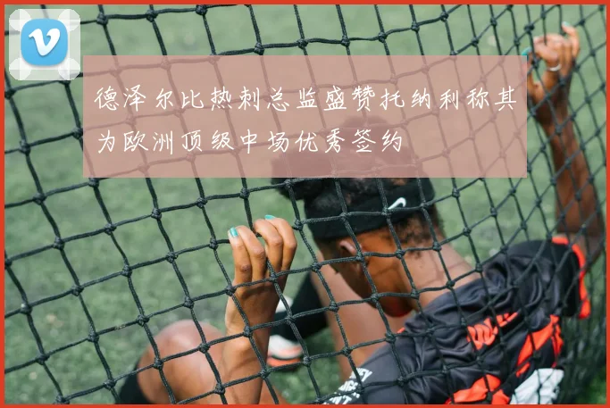 德泽尔比热刺总监盛赞托纳利称其为欧洲顶级中场优秀签约