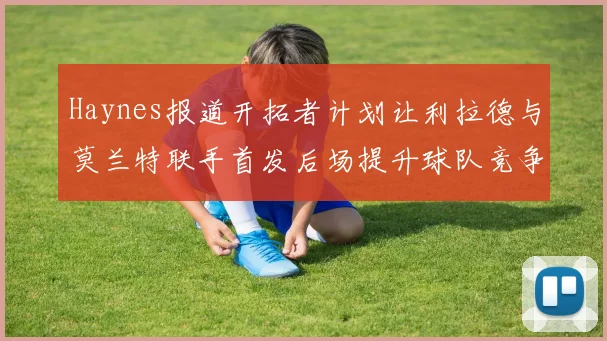 Haynes报道开拓者计划让利拉德与莫兰特联手首发后场提升球队竞争力