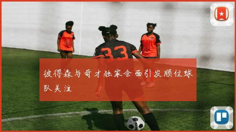 彼得森与奇才独家会面引发顺位球队关注