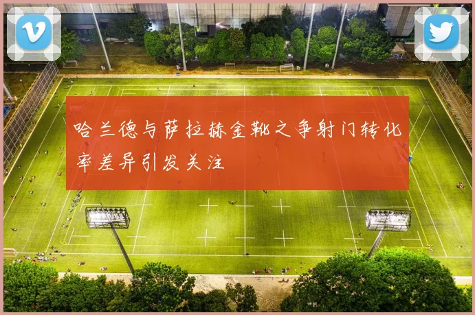 哈兰德与萨拉赫金靴之争射门转化率差异引发关注