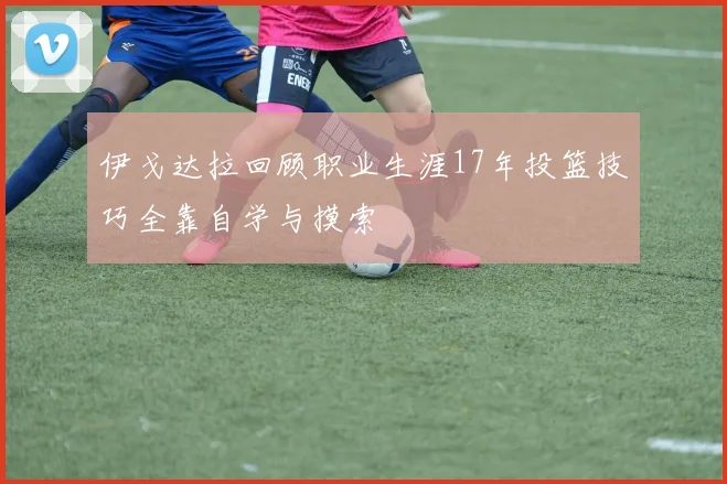 伊戈达拉回顾职业生涯17年投篮技巧全靠自学与摸索