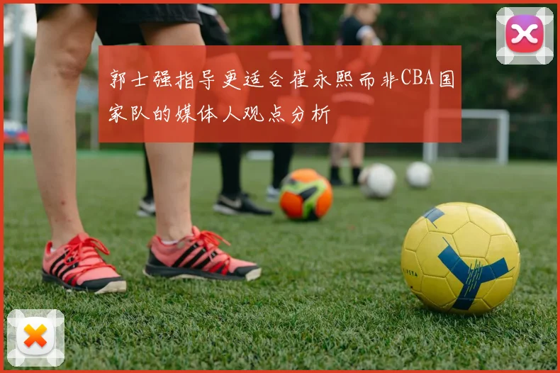 郭士强指导更适合崔永熙而非CBA国家队的媒体人观点分析