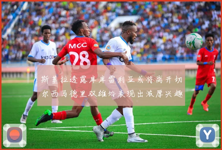 斯基拉透露库库雷利亚或将离开切尔西马德里双雄均表现出浓厚兴趣