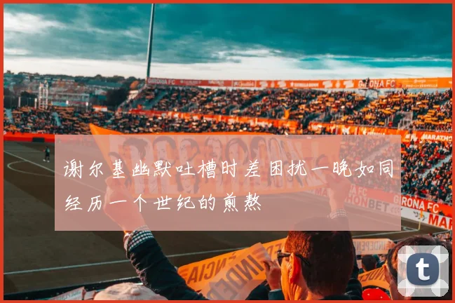 谢尔基幽默吐槽时差困扰一晚如同经历一个世纪的煎熬