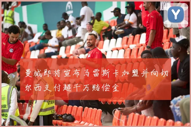 曼城即将宣布马雷斯卡加盟并向切尔西支付超千万赔偿金