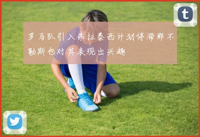 罗马队引入弗拉泰西计划停滞那不勒斯也对其表现出兴趣