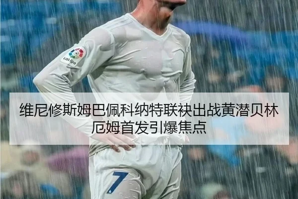 维尼修斯姆巴佩科纳特联袂出战黄潜贝林厄姆首发引爆焦点